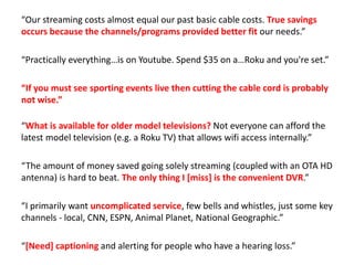 “Our streaming costs almost equal our past basic cable costs. True savings
occurs because the channels/programs provided better fit our needs.”
“Practically everything…is on Youtube. Spend $35 on a…Roku and you're set.”
“If you must see sporting events live then cutting the cable cord is probably
not wise.”
“What is available for older model televisions? Not everyone can afford the
latest model television (e.g. a Roku TV) that allows wifi access internally.”
“The amount of money saved going solely streaming (coupled with an OTA HD
antenna) is hard to beat. The only thing I [miss] is the convenient DVR.”
“I primarily want uncomplicated service, few bells and whistles, just some key
channels - local, CNN, ESPN, Animal Planet, National Geographic.”
“[Need] captioning and alerting for people who have a hearing loss.”
 