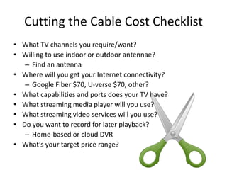 Cutting the Cable Cost Checklist
• What TV channels you require/want?
• Willing to use indoor or outdoor antennae?
– Find an antenna
• Where will you get your Internet connectivity?
– Google Fiber $70, U-verse $70, other?
• What capabilities and ports does your TV have?
• What streaming media player will you use?
• What streaming video services will you use?
• Do you want to record for later playback?
– Home-based or cloud DVR
• What’s your target price range?
 
