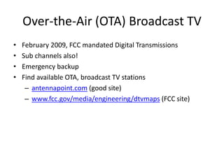Over-the-Air (OTA) Broadcast TV
• February 2009, FCC mandated Digital Transmissions
• Sub channels also!
• Emergency backup
• Find available OTA, broadcast TV stations
– antennapoint.com (good site)
– www.fcc.gov/media/engineering/dtvmaps (FCC site)
 