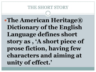 THE SHORT STORYThe American Heritage® Dictionary of the English Language defines short story as , ‘A short piece of prose fiction, having few characters and aiming at unity of effect.’