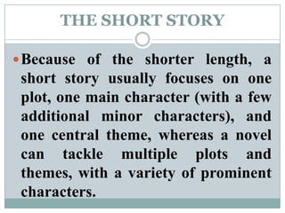 THE SHORT STORYBecause of the shorter length, a short story usually focuses on one plot, one main character (with a few additional minor characters), and one central theme, whereas a novel can tackle multiple plots and themes, with a variety of prominent characters.