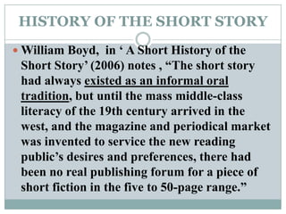 HISTORY OF THE SHORT STORYWilliam Boyd,  in ‘ A Short History of the Short Story’ (2006) notes , “The short story had always existed as an informal oral tradition, but until the mass middle-class literacy of the 19th century arrived in the west, and the magazine and periodical market was invented to service the new reading public’s desires and preferences, there had been no real publishing forum for a piece of short fiction in the five to 50-page range.”
