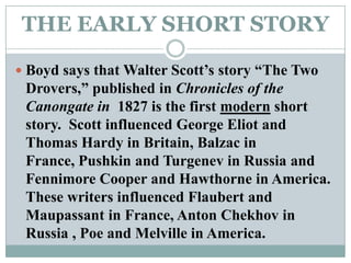 THE EARLY SHORT STORYBoyd says that Walter Scott’s story “The Two Drovers,” published in Chronicles of the Canongate in  1827 is the first modern short story.  Scott influenced George Eliot and Thomas Hardy in Britain, Balzac in France, Pushkin and Turgenev in Russia and Fennimore Cooper and Hawthorne in America. These writers influenced Flaubert and Maupassant in France, Anton Chekhov in Russia , Poe and Melville in America. 