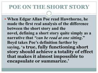 POE ON THE SHORT STORYWhen Edgar Allan Poe read Hawthorne, he made the first real analysis of the difference between the short story and the novel, defining a short story quite simply as a narrative that “can be read at one sitting.” Boyd takes Poe’s definition further by saying, ‘a true, fully functioning short story should achieve a totality of effect that makes it almost impossible to encapsulate or summarize.’