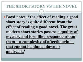 THE SHORT STORY VS THE NOVELBoyd notes, ‘ the effect of reading a good short story is quite different from the effect of reading a good novel. The great modern short stories possess a quality of mystery and beguiling resonance about them—a complexity of afterthought— that cannot be pinned down or analyzed..’