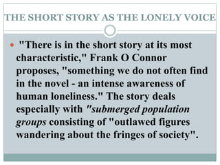 THE SHORT STORY AS THE LONELY VOICE "There is in the short story at its most characteristic," Frank O Connor proposes, "something we do not often find in the novel - an intense awareness of human loneliness." The story deals especially with "submerged population groups consisting of "outlawed figures wandering about the fringes of society". 