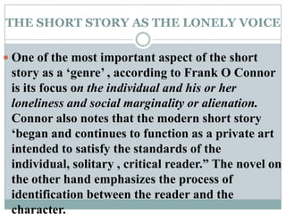THE SHORT STORY AS THE LONELY VOICEOne of the most important aspect of the short story as a ‘genre’ , according to Frank O Connor is its focus on the individual and his or her loneliness and social marginality or alienation. Connor also notes that the modern short story ‘began and continues to function as a private art intended to satisfy the standards of the individual, solitary , critical reader.” The novel on the other hand emphasizes the process of identification between the reader and the character.