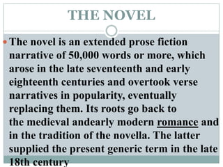 THE NOVELThe novel is an extended prose fiction narrative of 50,000 words or more, which arose in the late seventeenth and early eighteenth centuries and overtook verse narratives in popularity, eventually replacing them. Its roots go back to the medieval andearly modern romance and in the tradition of the novella. The latter supplied the present generic term in the late 18th century