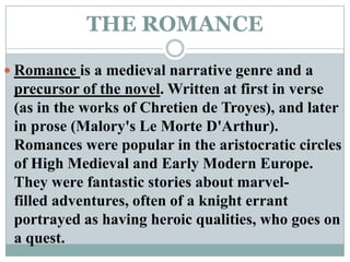 THE ROMANCERomance is a medieval narrative genre and a precursor of the novel. Written at first in verse (as in the works of Chretien de Troyes), and later in prose (Malory's Le MorteD'Arthur). Romances were popular in the aristocratic circles of High Medieval and Early Modern Europe. They were fantastic stories about marvel-filled adventures, often of a knight errant portrayed as having heroic qualities, who goes on a quest.