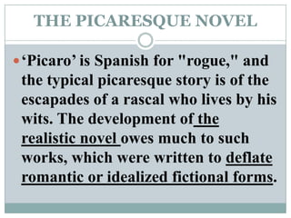 THE PICARESQUE NOVEL‘Picaro’ is Spanish for "rogue," and the typical picaresque story is of the escapades of a rascal who lives by his wits. The development of the realistic novel owes much to such works, which were written to deflate romantic or idealized fictional forms. 