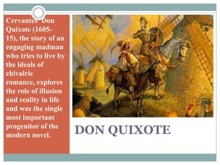DON QUIXOTECervantes' Don Quixote (1605-15), the story of an engaging madman who tries to live by the ideals of chivalric romance, explores the role of illusion and reality in life and was the single most important progenitor of the modern novel.
