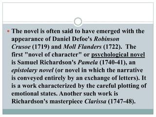 The novel is often said to have emerged with the appearance of Daniel Defoe's Robinson Crusoe (1719) and Moll Flanders (1722).  The first "novel of character" or psychological novel is Samuel Richardson's Pamela (1740-41), an epistolary novel (or novel in which the narrative is conveyed entirely by an exchange of letters). It is a work characterized by the careful plotting of emotional states. Another such work is Richardson's masterpiece Clarissa (1747-48).