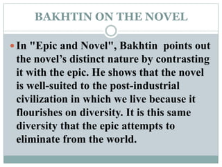 BAKHTIN ON THE NOVELIn "Epic and Novel", Bakhtin  points out the novel’s distinct nature by contrasting it with the epic. He shows that the novel is well-suited to the post-industrial civilization in which we live because it flourishes on diversity. It is this same diversity that the epic attempts to eliminate from the world.
