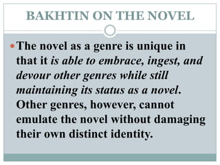 BAKHTIN ON THE NOVELThe novel as a genre is unique in that it is able to embrace, ingest, and devour other genres while still maintaining its status as a novel. Other genres, however, cannot emulate the novel without damaging their own distinct identity.