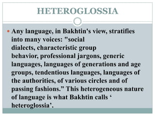 HETEROGLOSSIAAny language, in Bakhtin's view, stratifies into many voices: "social dialects, characteristic group behavior, professional jargons, generic languages, languages of generations and age groups, tendentious languages, languages of the authorities, of various circles and of passing fashions.” This heterogeneous nature of language is what Bakhtin calls ‘ heteroglossia’.