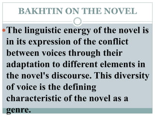 BAKHTIN ON THE NOVELThe linguistic energy of the novel is in its expression of the conflict between voices through their adaptation to different elements in the novel's discourse. This diversity of voice is the defining characteristic of the novel as a genre.