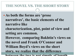 THE NOVEL VS. THE SHORT STORYAs both the forms are ‘prose narratives’, the basic elements of the narrative like characterization, plot, point of view and setting are common. However,  comparing Bakhtin’s views on the novel and Frank O’Connor and William Boyd’s views on the short story, we realize that the difference between the two is not simply of length of the story.