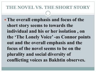 THE NOVEL VS. THE SHORT STORYThe overall emphasis and focus of the short story seems to towards the individual and his or her isolation , on the ‘The Lonely Voice’ -as Connor points out and the overall emphasis and the focus of the novel seems to be on the plurality and social diversity of conflicting voices as Bakhtin observes. 