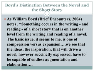 Boyd’s Distinction Between the Novel and the Short StoryAs William Boyd (Brief Encounters, 2004) notes , “Something occurs in the writing - and reading - of a short story that is on another level from the writing and reading of a novel. The basic issue, it seems to me, is one of compression versus expansion….we see that the ideas, the inspiration, that will drive a novel, however succinctly expressed, have to be capable of endless augmentation and elaboration….