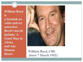 William Boyd is a Scottish novelist and screenwriter. Boyd's novels include: A Good Man in Africa and Any Human Heart.William Boyd, CBE (born 7 March 1952)