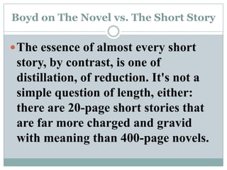 Boyd on The Novel vs. The Short StoryThe essence of almost every short story, by contrast, is one of distillation, of reduction. It's not a simple question of length, either: there are 20-page short stories that are far more charged and gravid with meaning than 400-page novels. 