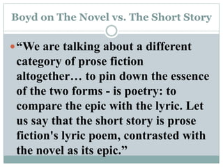 Boyd on The Novel vs. The Short Story“We are talking about a different category of prose fiction altogether… to pin down the essence of the two forms - is poetry: to compare the epic with the lyric. Let us say that the short story is prose fiction's lyric poem, contrasted with the novel as its epic.”