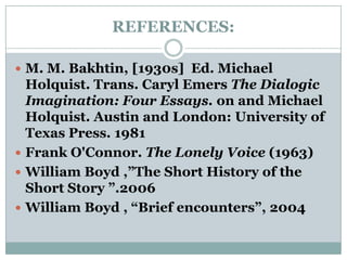 REFERENCES:M. M. Bakhtin, [1930s]  Ed. Michael Holquist. Trans. CarylEmersThe Dialogic Imagination: Four Essays. on and Michael Holquist. Austin and London: University of Texas Press. 1981Frank O'Connor. The Lonely Voice (1963) William Boyd ,”The Short History of the Short Story ”.2006William Boyd , “Brief encounters”, 2004