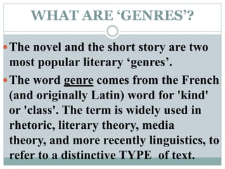 WHAT ARE ‘GENRES’?The novel and the short story are two most popular literary ‘genres’.The word genre comes from the French (and originally Latin) word for 'kind' or 'class'. The term is widely used in rhetoric, literary theory, media theory, and more recently linguistics, to refer to a distinctive TYPE  of text.