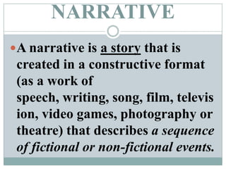 NARRATIVEA narrative is a story that is created in a constructive format (as a work of speech, writing, song, film, television, video games, photography or theatre) that describes a sequence of fictional or non-fictional events.