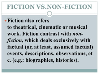 FICTION VS.NON-FICTIONFiction also refers to theatrical, cinematic or musical work. Fiction contrast with non-fiction, which deals exclusively with factual (or, at least, assumed factual) events, descriptions, observations, etc. (e.g.: biographies, histories).