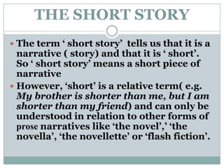 THE SHORT STORYThe term ‘ short story’  tells us that it is a narrative ( story) and that it is ‘ short’. So ‘ short story’ means a short piece of narrative However, ‘short’ is a relative term( e.g. My brother is shorter than me, but I am shorter than my friend) and can only be understood in relation to other forms of prose narratives like ‘the novel’,’ ‘the novella’, ‘the novellette’ or ‘flash fiction’.