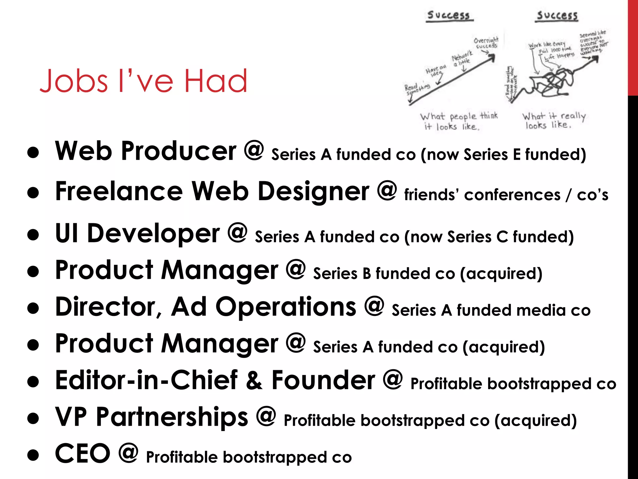 Jobs I’ve Had
● Web Producer @ Series A funded co (now Series E funded)
● Freelance Web Designer @ friends’ conferences / co’s
● UI Developer @ Series A funded co (now Series C funded)
● Product Manager @ Series B funded co (acquired)
● Director, Ad Operations @ Series A funded media co
● Product Manager @ Series A funded co (acquired)
● Editor-in-Chief & Founder @ Profitable bootstrapped co
● VP Partnerships @ Profitable bootstrapped co (acquired)
● CEO @ Profitable bootstrapped co
 