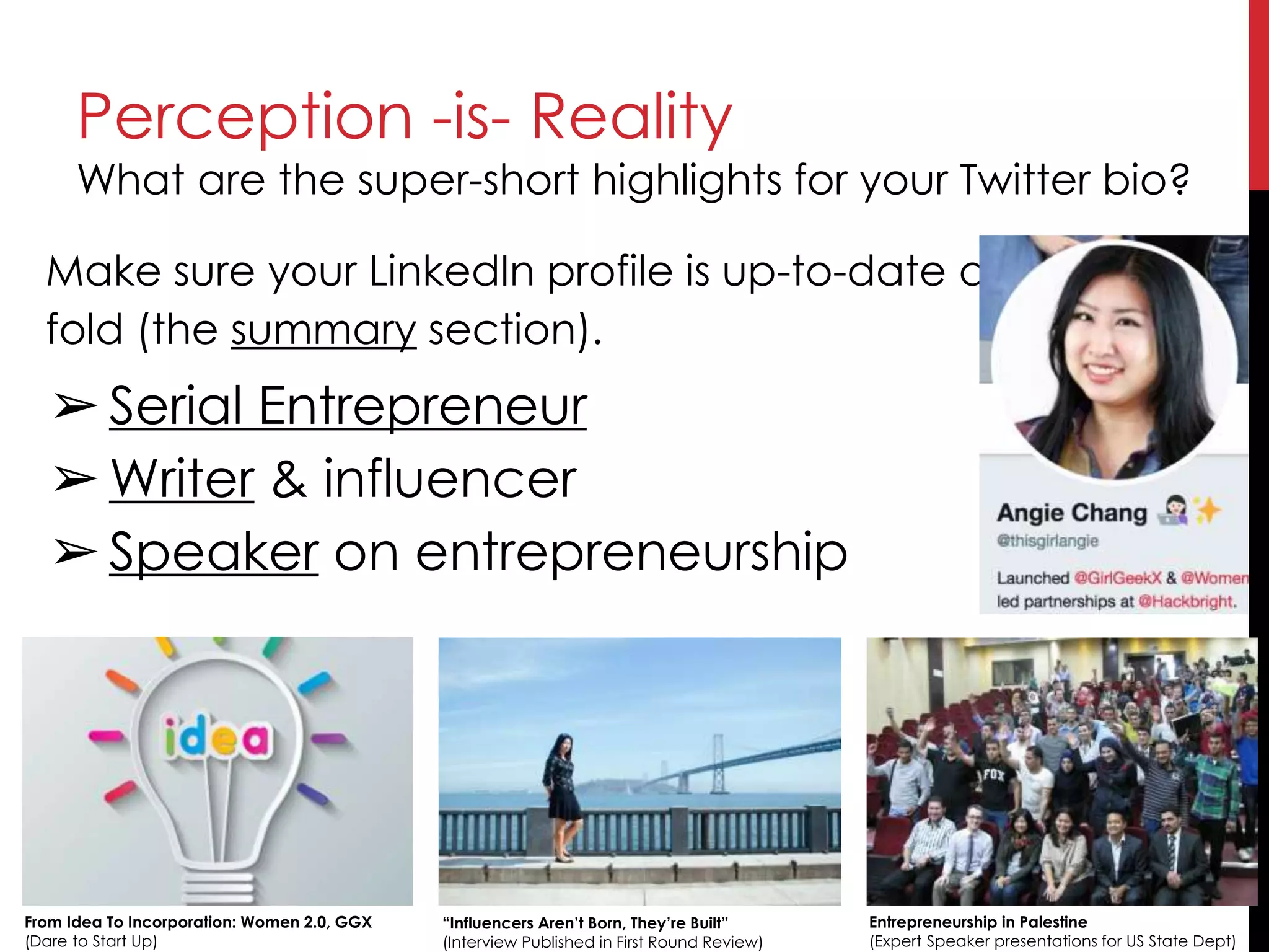 Perception -is- Reality
What are the super-short highlights for your Twitter bio?
From Idea To Incorporation: Women 2.0, GGX
(Dare to Start Up)
“Influencers Aren’t Born, They’re Built”
(Interview Published in First Round Review)
Entrepreneurship in Palestine
(Expert Speaker presentations for US State Dept)
Make sure your LinkedIn profile is up-to-date above-the-
fold (the summary section).
➢Serial Entrepreneur
➢Writer & influencer
➢Speaker on entrepreneurship
 