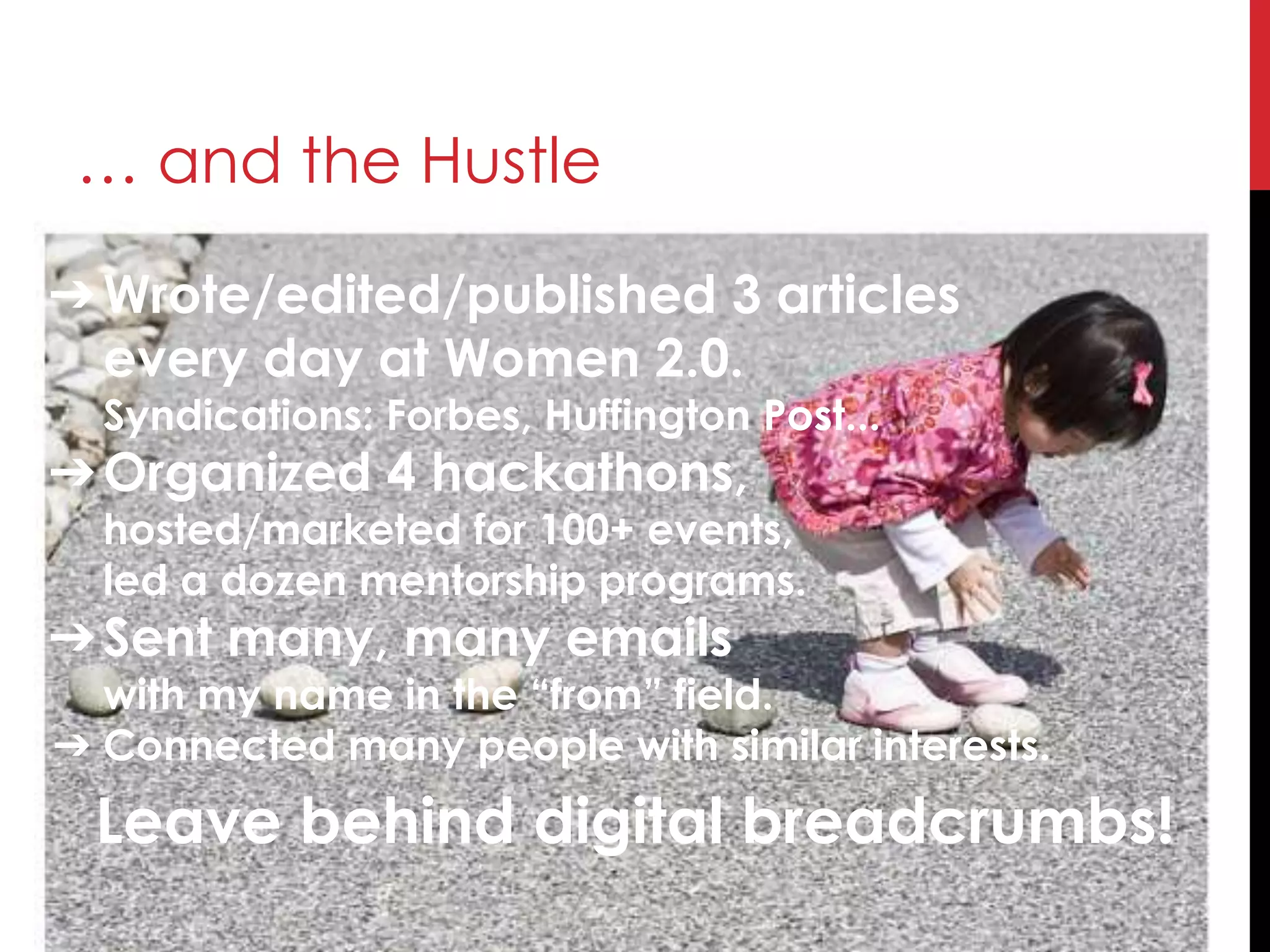 … and the Hustle
Leave behind digital breadcrumbs!
➔Wrote/edited/published 3 articles
every day at Women 2.0.
Syndications: Forbes, Huffington Post...
➔Organized 4 hackathons,
hosted/marketed for 100+ events,
led a dozen mentorship programs.
➔Sent many, many emails
with my name in the “from” field.
➔ Connected many people with similar interests.
 