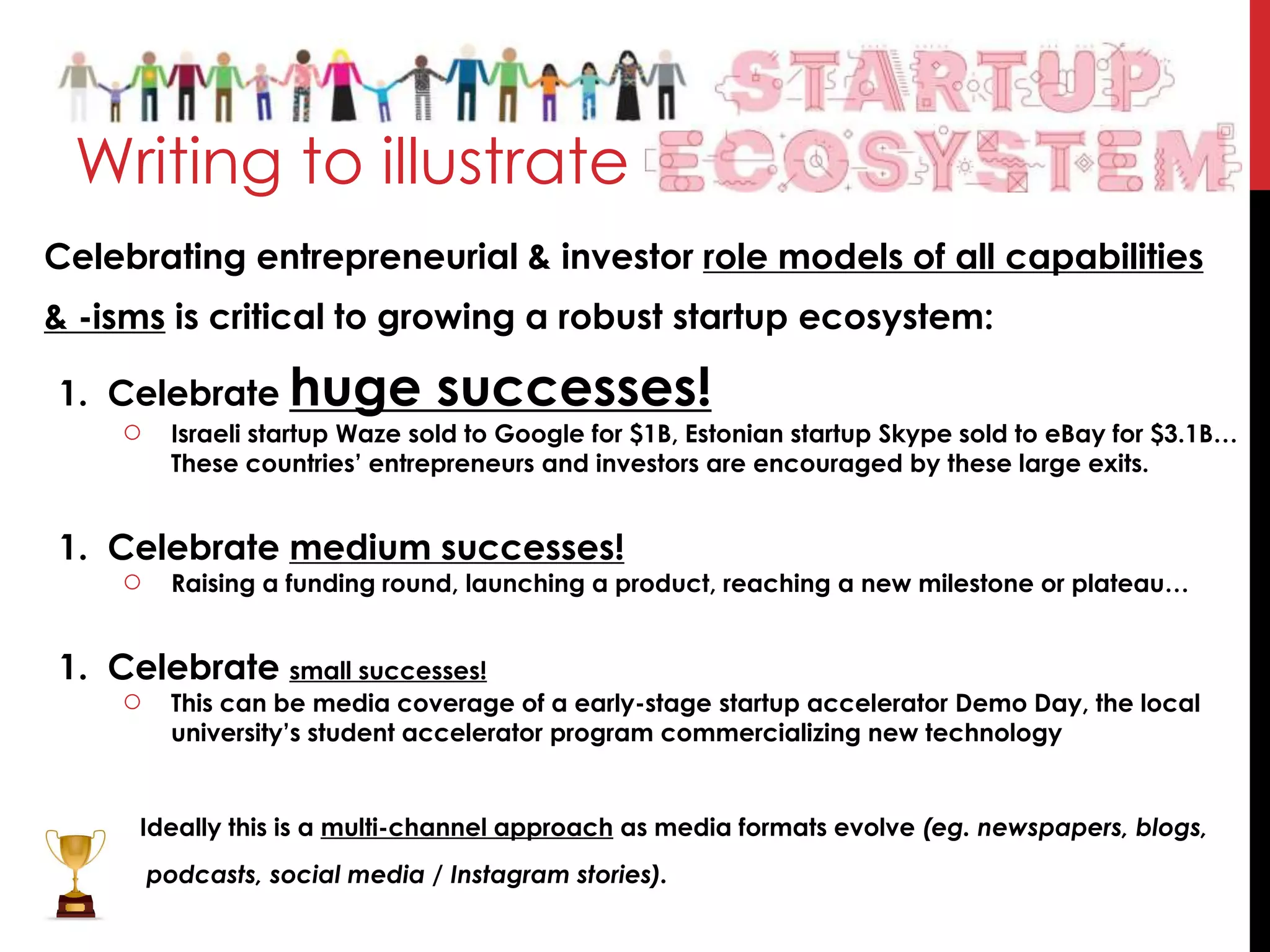 Celebrating entrepreneurial & investor role models of all capabilities
& -isms is critical to growing a robust startup ecosystem:
1. Celebrate huge successes!
○ Israeli startup Waze sold to Google for $1B, Estonian startup Skype sold to eBay for $3.1B…
These countries’ entrepreneurs and investors are encouraged by these large exits.
1. Celebrate medium successes!
○ Raising a funding round, launching a product, reaching a new milestone or plateau…
1. Celebrate small successes!
○ This can be media coverage of a early-stage startup accelerator Demo Day, the local
university’s student accelerator program commercializing new technology
Ideally this is a multi-channel approach as media formats evolve (eg. newspapers, blogs,
podcasts, social media / Instagram stories).
Writing to illustrate
 