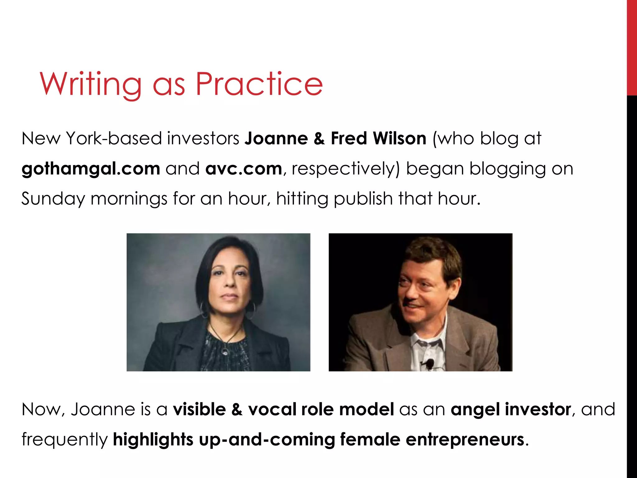 Writing as Practice
New York-based investors Joanne & Fred Wilson (who blog at
gothamgal.com and avc.com, respectively) began blogging on
Sunday mornings for an hour, hitting publish that hour.
Now, Joanne is a visible & vocal role model as an angel investor, and
frequently highlights up-and-coming female entrepreneurs.
 