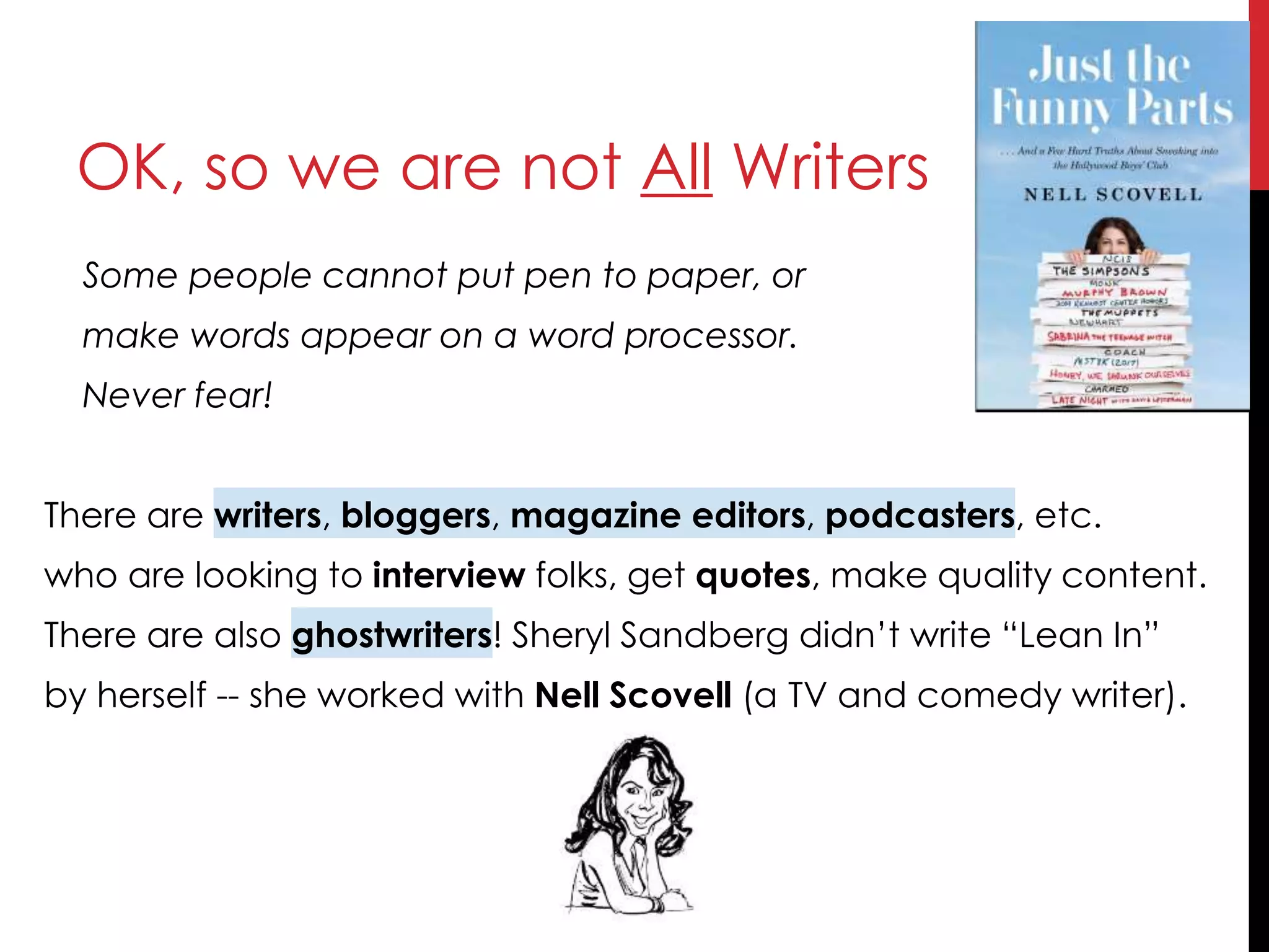 OK, so we are not All Writers
Some people cannot put pen to paper, or
make words appear on a word processor.
Never fear!
There are writers, bloggers, magazine editors, podcasters, etc.
who are looking to interview folks, get quotes, make quality content.
There are also ghostwriters! Sheryl Sandberg didn’t write “Lean In”
by herself -- she worked with Nell Scovell (a TV and comedy writer).
 