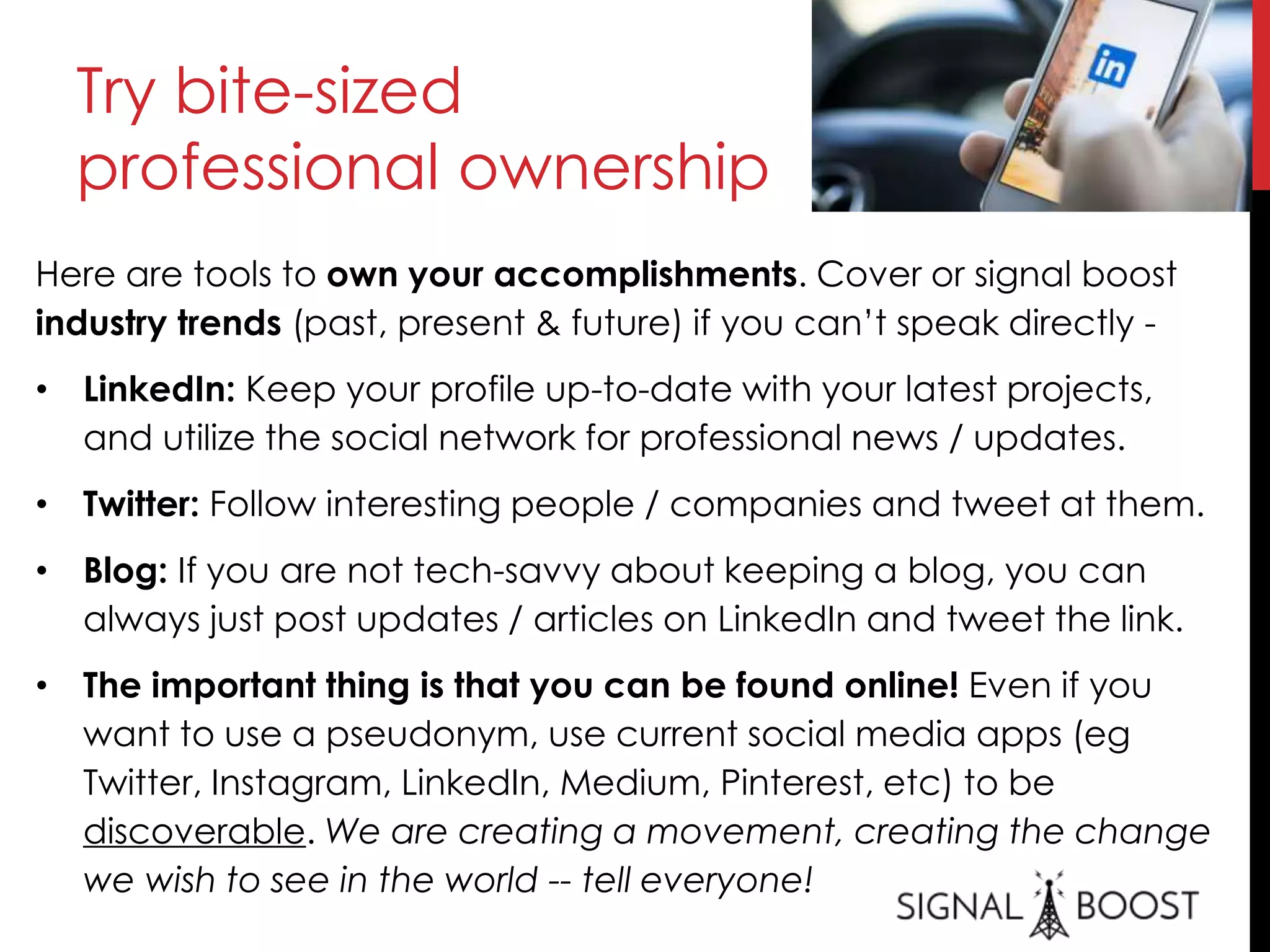 Try bite-sized
professional ownership
Here are tools to own your accomplishments. Cover or signal boost
industry trends (past, present & future) if you can’t speak directly -
• LinkedIn: Keep your profile up-to-date with your latest projects,
and utilize the social network for professional news / updates.
• Twitter: Follow interesting people / companies and tweet at them.
• Blog: If you are not tech-savvy about keeping a blog, you can
always just post updates / articles on LinkedIn and tweet the link.
• The important thing is that you can be found online! Even if you
want to use a pseudonym, use current social media apps (eg
Twitter, Instagram, LinkedIn, Medium, Pinterest, etc) to be
discoverable. We are creating a movement, creating the change
we wish to see in the world -- tell everyone!
 