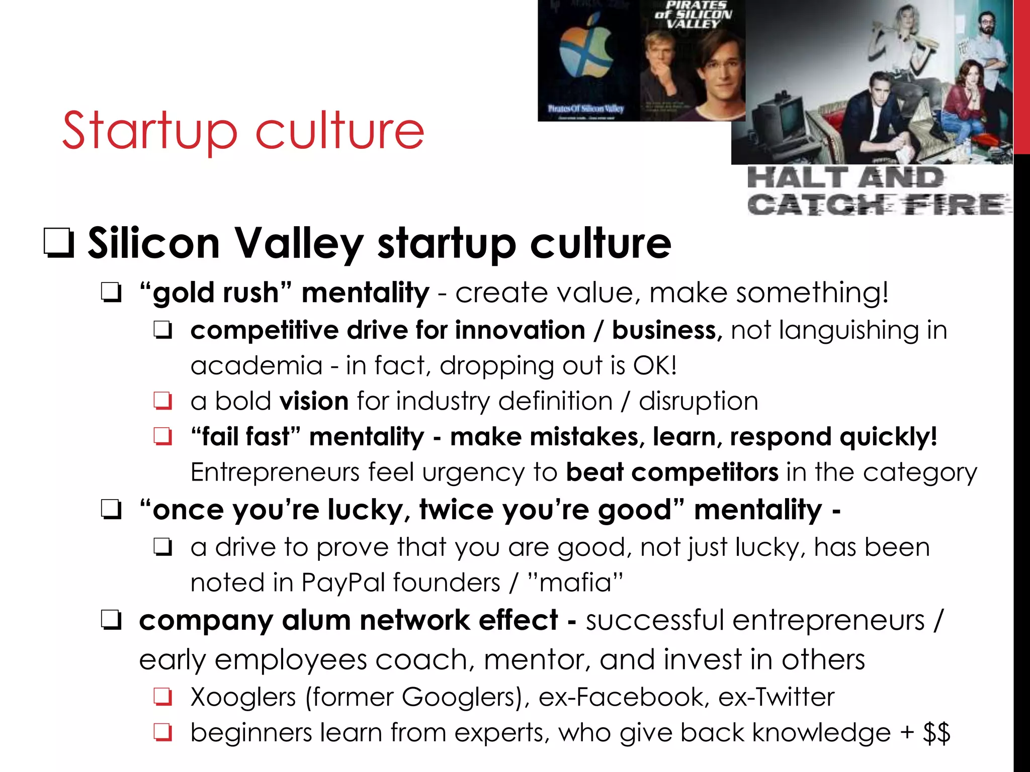 Startup culture
❏ Silicon Valley startup culture
❏ “gold rush” mentality - create value, make something!
❏ competitive drive for innovation / business, not languishing in
academia - in fact, dropping out is OK!
❏ a bold vision for industry definition / disruption
❏ “fail fast” mentality - make mistakes, learn, respond quickly!
Entrepreneurs feel urgency to beat competitors in the category
❏ “once you’re lucky, twice you’re good” mentality -
❏ a drive to prove that you are good, not just lucky, has been
noted in PayPal founders / ”mafia”
❏ company alum network effect - successful entrepreneurs /
early employees coach, mentor, and invest in others
❏ Xooglers (former Googlers), ex-Facebook, ex-Twitter
❏ beginners learn from experts, who give back knowledge + $$
 
