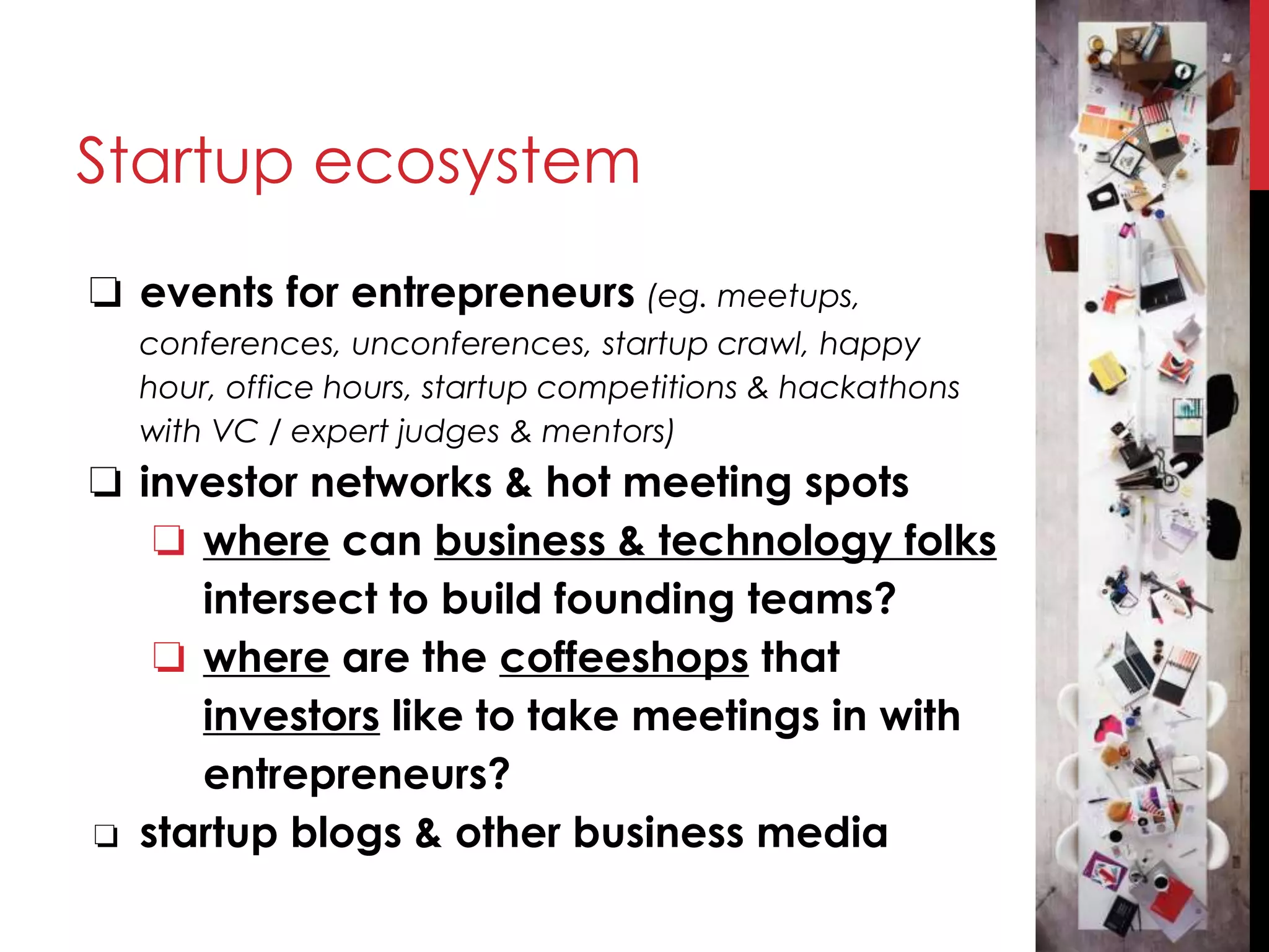 Startup ecosystem
❏ events for entrepreneurs (eg. meetups,
conferences, unconferences, startup crawl, happy
hour, office hours, startup competitions & hackathons
with VC / expert judges & mentors)
❏ investor networks & hot meeting spots
❏ where can business & technology folks
intersect to build founding teams?
❏ where are the coffeeshops that
investors like to take meetings in with
entrepreneurs?
❏ startup blogs & other business media
 