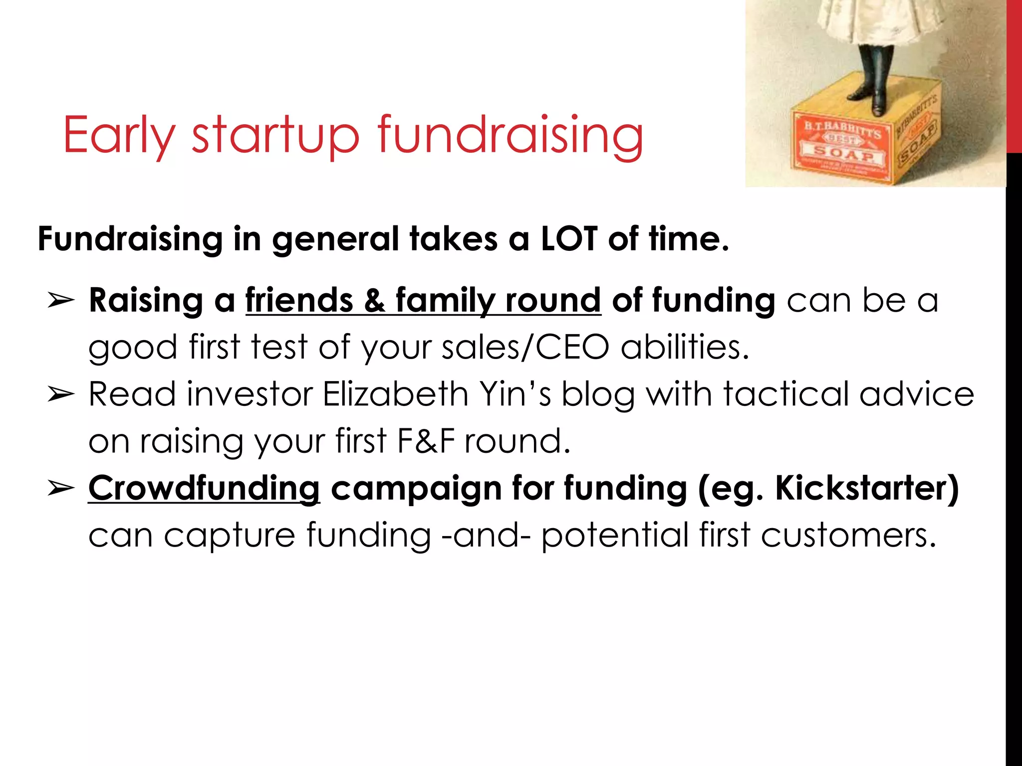 Early startup fundraising
Fundraising in general takes a LOT of time.
➢ Raising a friends & family round of funding can be a
good first test of your sales/CEO abilities.
➢ Read investor Elizabeth Yin’s blog with tactical advice
on raising your first F&F round.
➢ Crowdfunding campaign for funding (eg. Kickstarter)
can capture funding -and- potential first customers.
 
