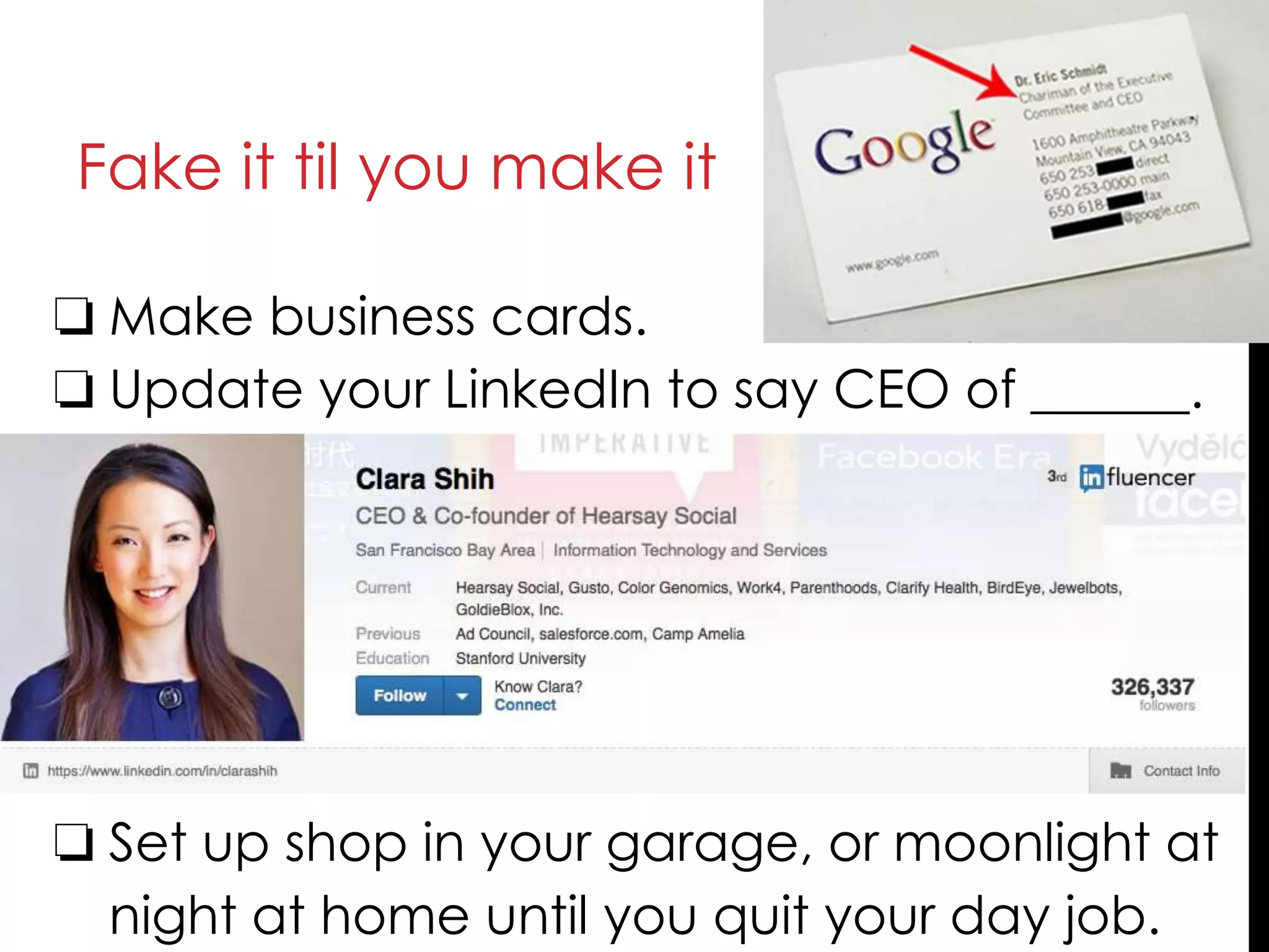 Fake it til you make it
❏ Make business cards.
❏ Update your LinkedIn to say CEO of ______.
❏ Set up shop in your garage, or moonlight at
night at home until you quit your day job.
 