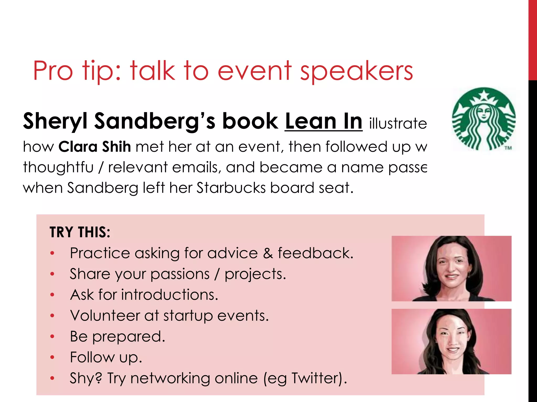 Sheryl Sandberg’s book Lean In illustrated
how Clara Shih met her at an event, then followed up with
thoughtfu / relevant emails, and became a name passed forward
when Sandberg left her Starbucks board seat.
TRY THIS:
• Practice asking for advice & feedback.
• Share your passions / projects.
• Ask for introductions.
• Volunteer at startup events.
• Be prepared.
• Follow up.
• Shy? Try networking online (eg Twitter).
Pro tip: talk to event speakers
 