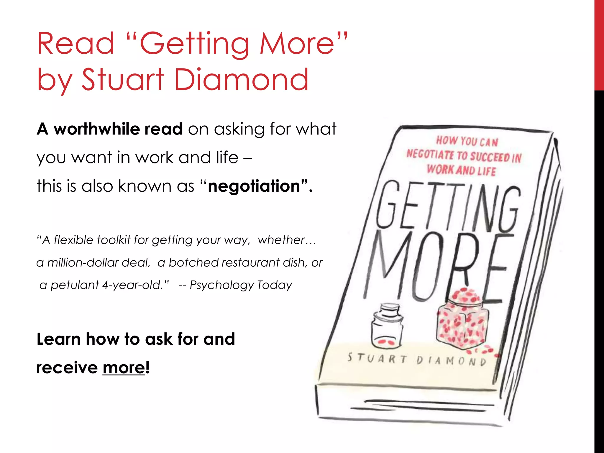 Read “Getting More”
by Stuart Diamond
A worthwhile read on asking for what
you want in work and life –
this is also known as “negotiation”.
“A flexible toolkit for getting your way, whether…
a million-dollar deal, a botched restaurant dish, or
a petulant 4-year-old.” -- Psychology Today
Learn how to ask for and
receive more!
 