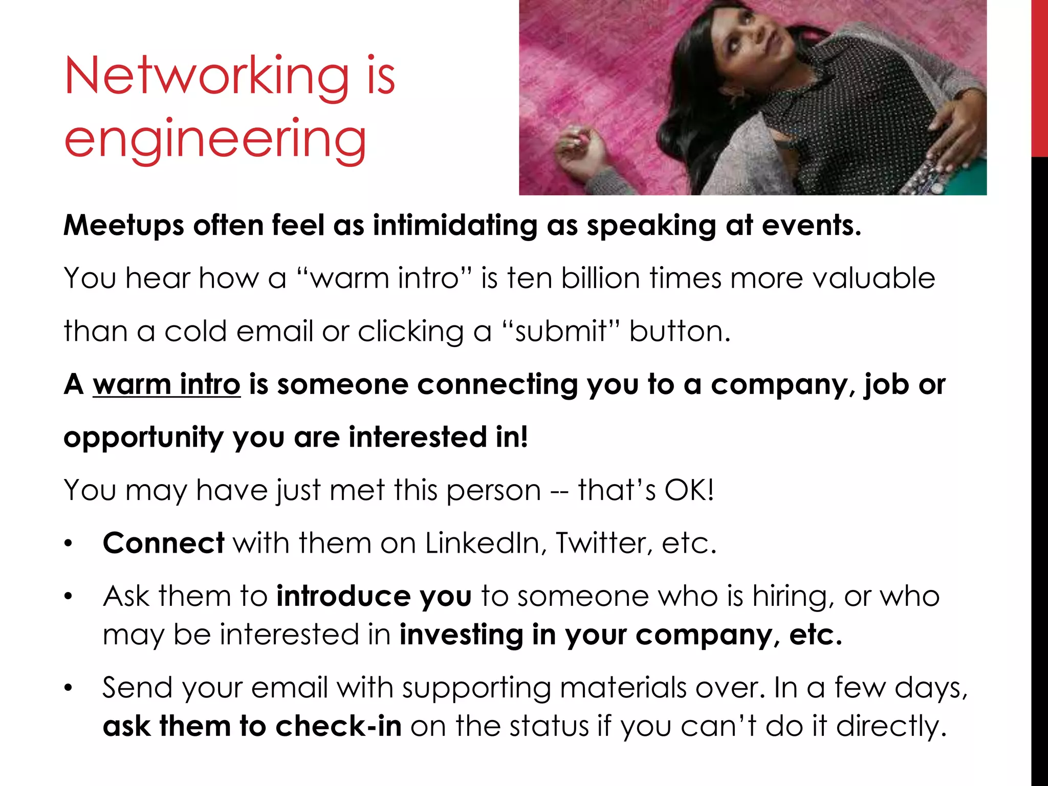 Networking is
engineering
Meetups often feel as intimidating as speaking at events.
You hear how a “warm intro” is ten billion times more valuable
than a cold email or clicking a “submit” button.
A warm intro is someone connecting you to a company, job or
opportunity you are interested in!
You may have just met this person -- that’s OK!
• Connect with them on LinkedIn, Twitter, etc.
• Ask them to introduce you to someone who is hiring, or who
may be interested in investing in your company, etc.
• Send your email with supporting materials over. In a few days,
ask them to check-in on the status if you can’t do it directly.
 