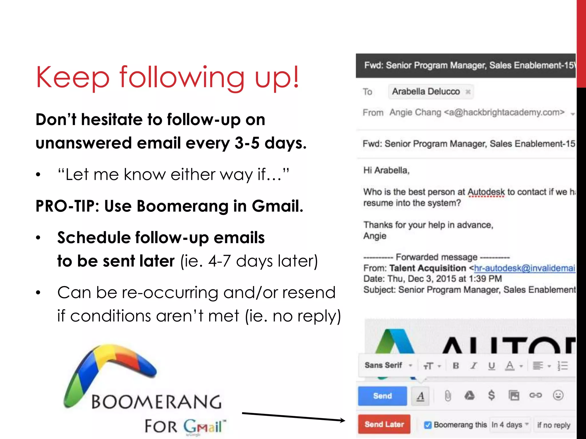 Don’t hesitate to follow-up on
unanswered email every 3-5 days.
• “Let me know either way if…”
PRO-TIP: Use Boomerang in Gmail.
• Schedule follow-up emails
to be sent later (ie. 4-7 days later)
• Can be re-occurring and/or resend
if conditions aren’t met (ie. no reply)
Keep following up!
 