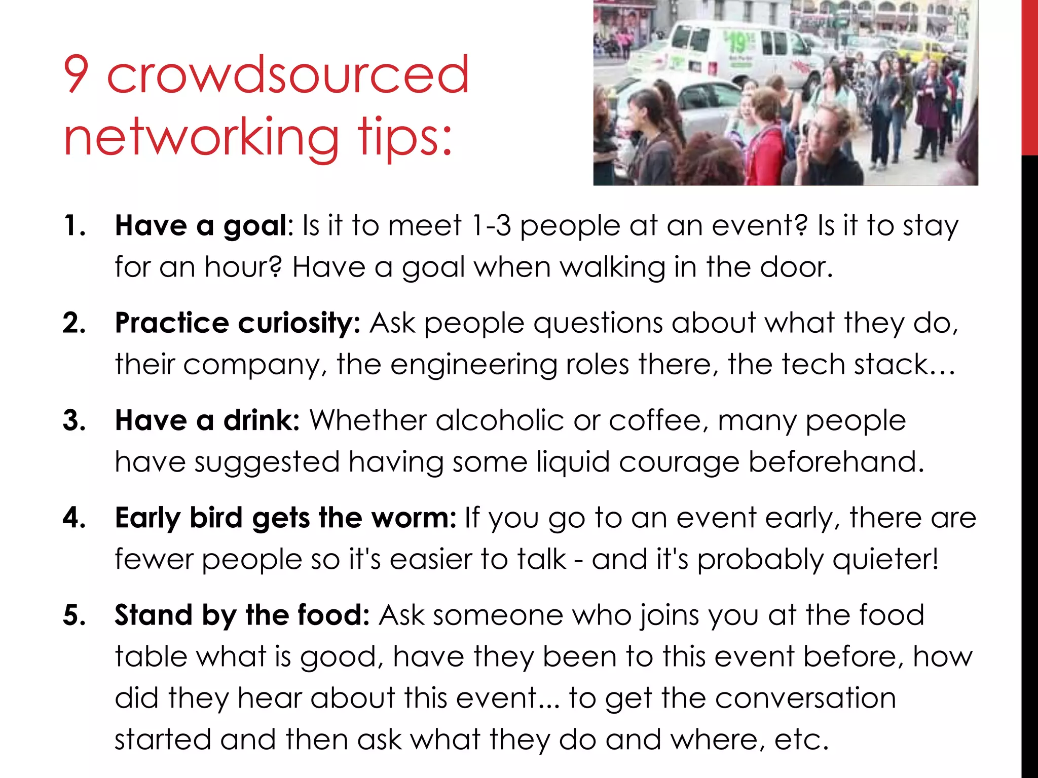 9 crowdsourced
networking tips:
1. Have a goal: Is it to meet 1-3 people at an event? Is it to stay
for an hour? Have a goal when walking in the door.
2. Practice curiosity: Ask people questions about what they do,
their company, the engineering roles there, the tech stack…
3. Have a drink: Whether alcoholic or coffee, many people
have suggested having some liquid courage beforehand.
4. Early bird gets the worm: If you go to an event early, there are
fewer people so it's easier to talk - and it's probably quieter!
5. Stand by the food: Ask someone who joins you at the food
table what is good, have they been to this event before, how
did they hear about this event... to get the conversation
started and then ask what they do and where, etc.
 