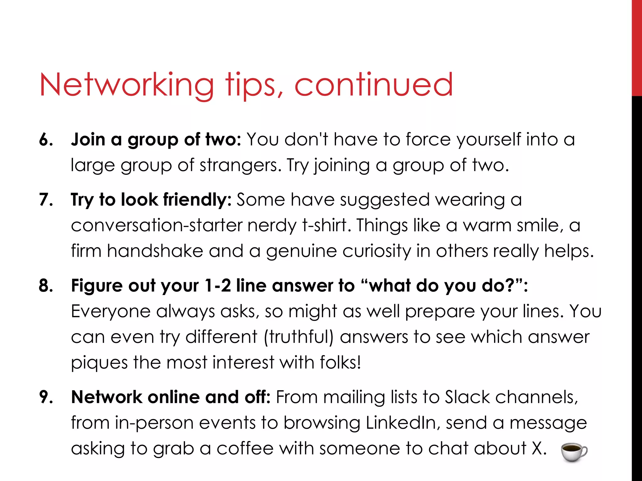 Networking tips, continued
6. Join a group of two: You don't have to force yourself into a
large group of strangers. Try joining a group of two.
7. Try to look friendly: Some have suggested wearing a
conversation-starter nerdy t-shirt. Things like a warm smile, a
firm handshake and a genuine curiosity in others really helps.
8. Figure out your 1-2 line answer to “what do you do?”:
Everyone always asks, so might as well prepare your lines. You
can even try different (truthful) answers to see which answer
piques the most interest with folks!
9. Network online and off: From mailing lists to Slack channels,
from in-person events to browsing LinkedIn, send a message
asking to grab a coffee with someone to chat about X.
 