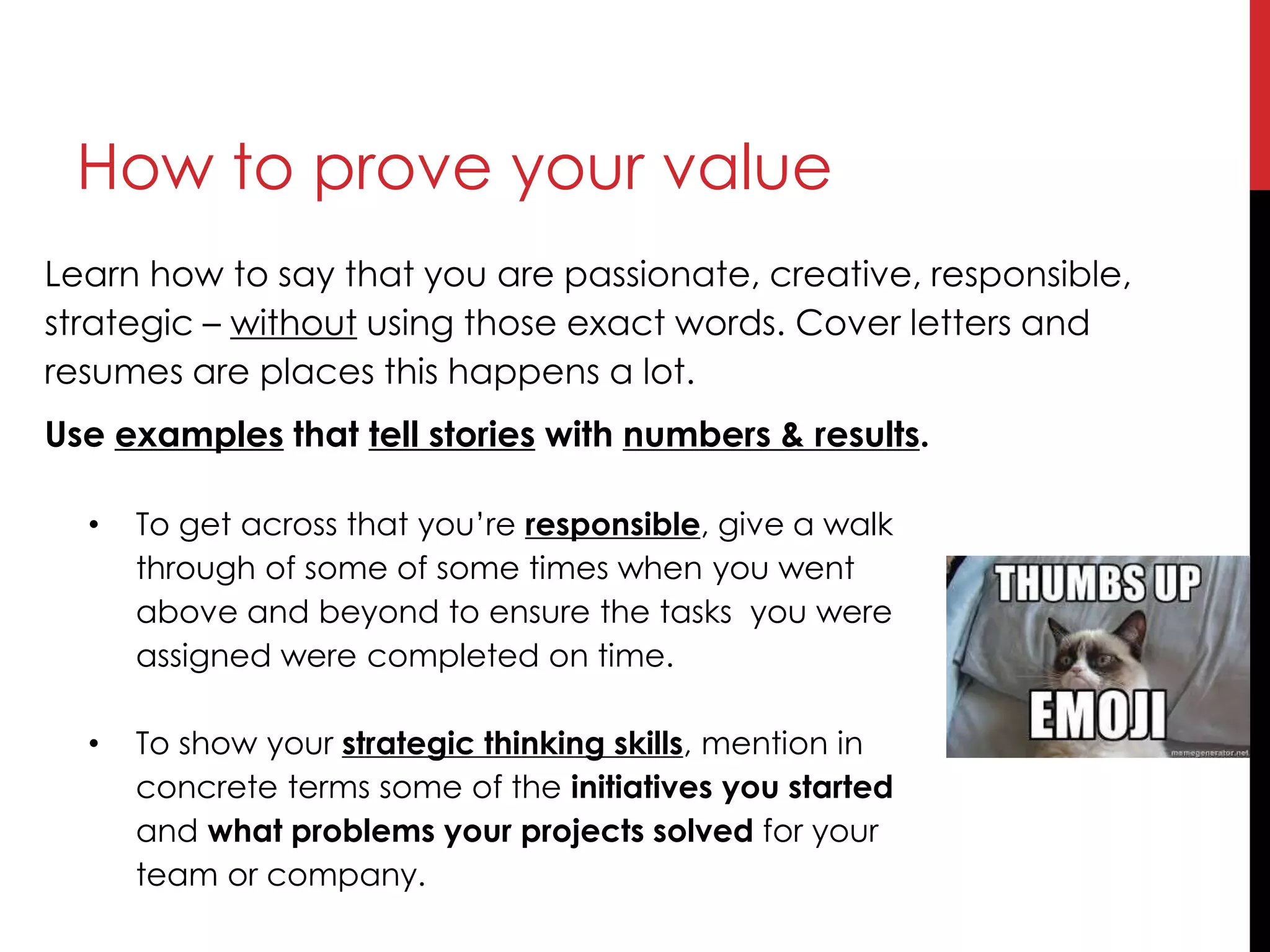 How to prove your value
Learn how to say that you are passionate, creative, responsible,
strategic – without using those exact words. Cover letters and
resumes are places this happens a lot.
Use examples that tell stories with numbers & results.
• To get across that you’re responsible, give a walk
through of some of some times when you went
above and beyond to ensure the tasks you were
assigned were completed on time.
• To show your strategic thinking skills, mention in
concrete terms some of the initiatives you started
and what problems your projects solved for your
team or company.
 