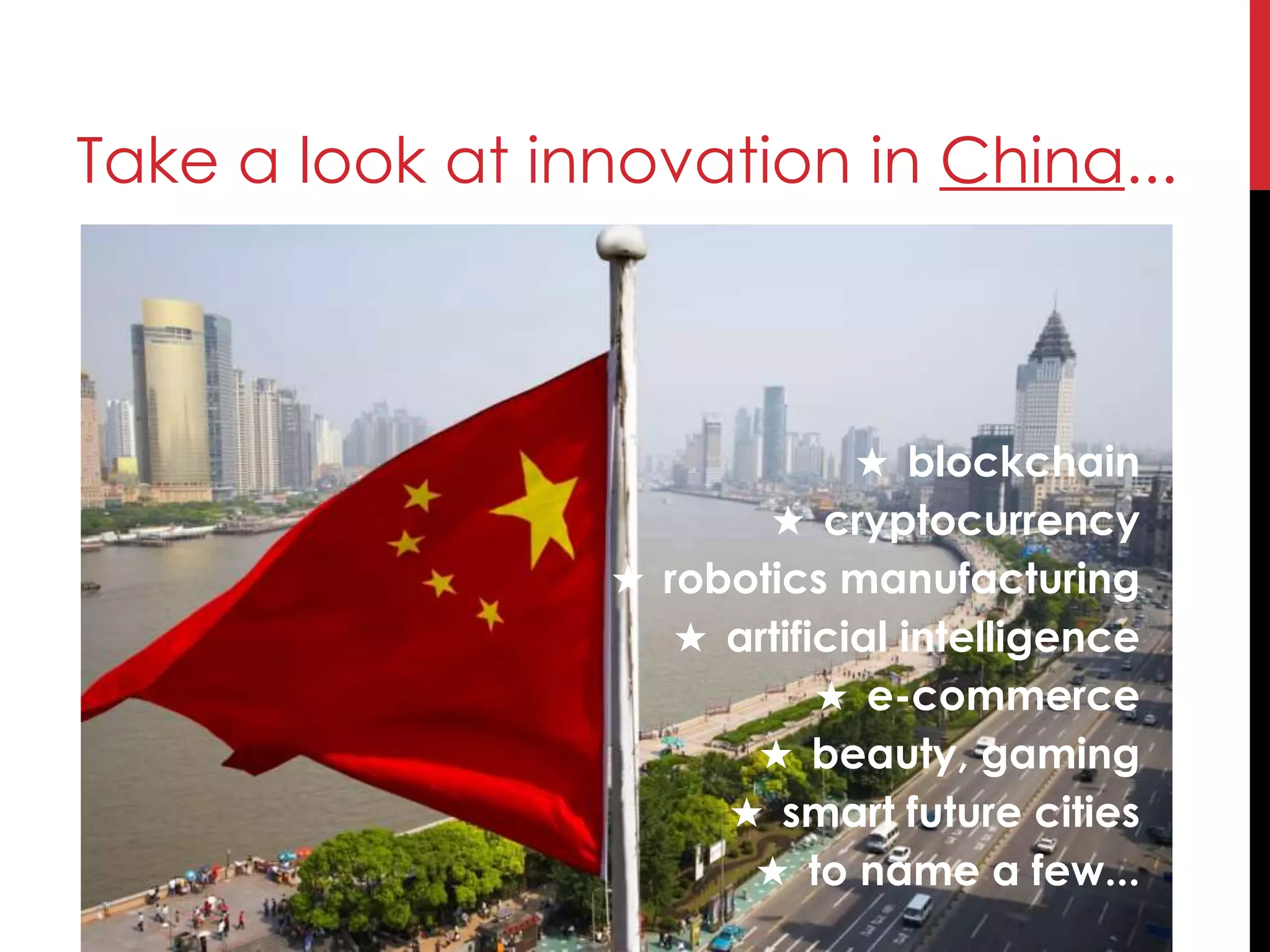 Take a look at innovation in China...
★ blockchain
★ cryptocurrency
★ robotics manufacturing
★ artificial intelligence
★ e-commerce
★ beauty, gaming
★ smart future cities
★ to name a few...
 